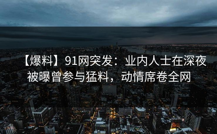 【爆料】91网突发：业内人士在深夜被曝曾参与猛料，动情席卷全网