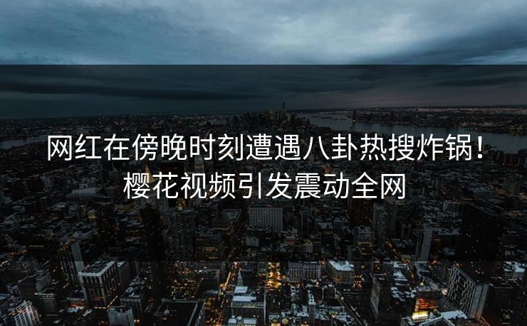 网红在傍晚时刻遭遇八卦热搜炸锅！樱花视频引发震动全网