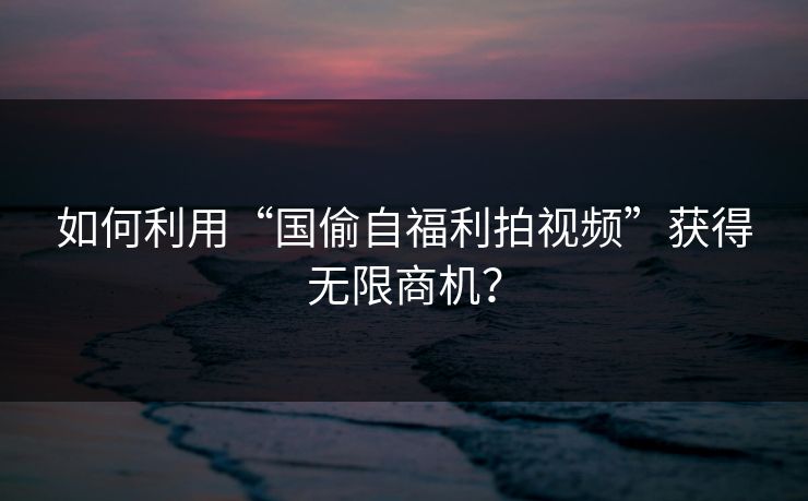 如何利用“国偷自福利拍视频”获得无限商机？
