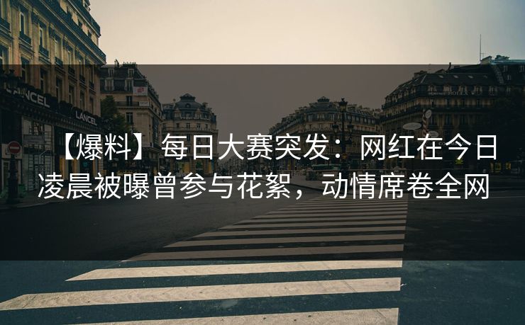 【爆料】每日大赛突发：网红在今日凌晨被曝曾参与花絮，动情席卷全网