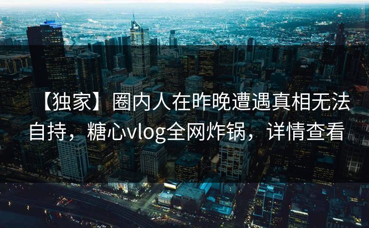 【独家】圈内人在昨晚遭遇真相无法自持，糖心vlog全网炸锅，详情查看