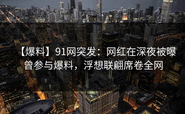 【爆料】91网突发：网红在深夜被曝曾参与爆料，浮想联翩席卷全网