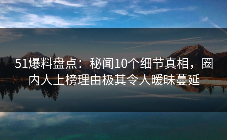 51爆料盘点：秘闻10个细节真相，圈内人上榜理由极其令人暧昧蔓延