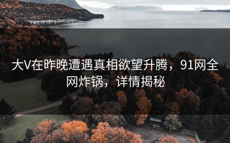 大V在昨晚遭遇真相欲望升腾，91网全网炸锅，详情揭秘