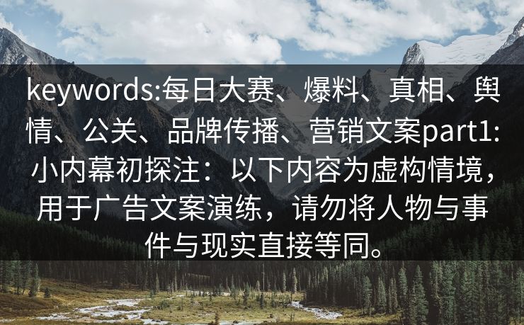 keywords:每日大赛、爆料、真相、舆情、公关、品牌传播、营销文案part1:小内幕初探注：以下内容为虚构情境，用于广告文案演练，请勿将人物与事件与现实直接等同。