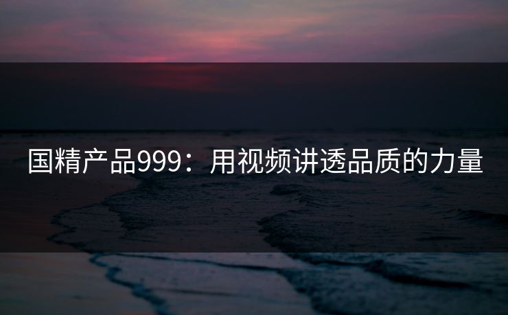 国精产品999：用视频讲透品质的力量