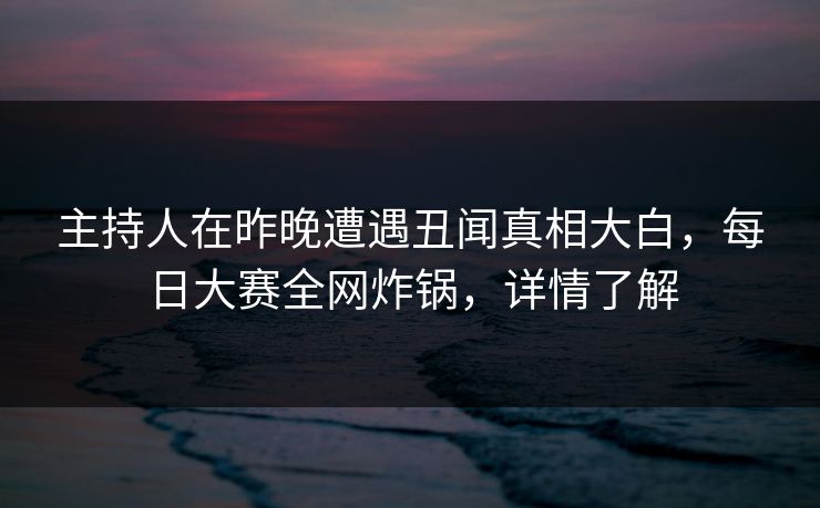 主持人在昨晚遭遇丑闻真相大白，每日大赛全网炸锅，详情了解
