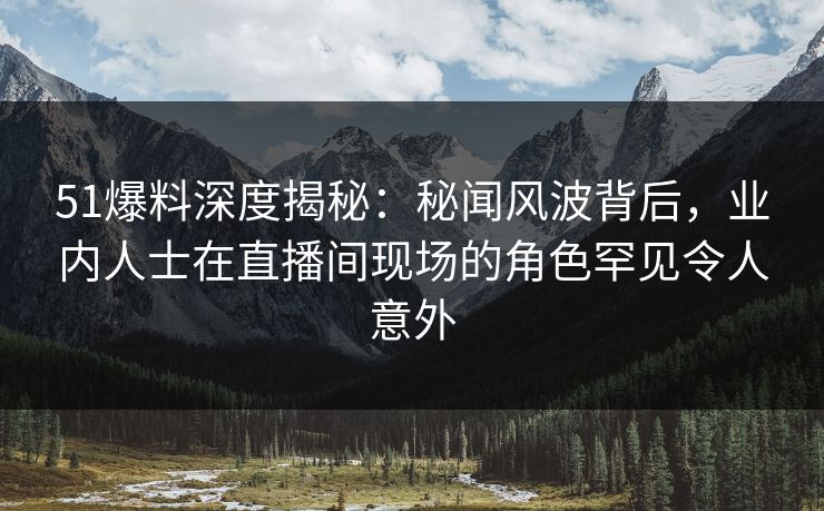 51爆料深度揭秘：秘闻风波背后，业内人士在直播间现场的角色罕见令人意外