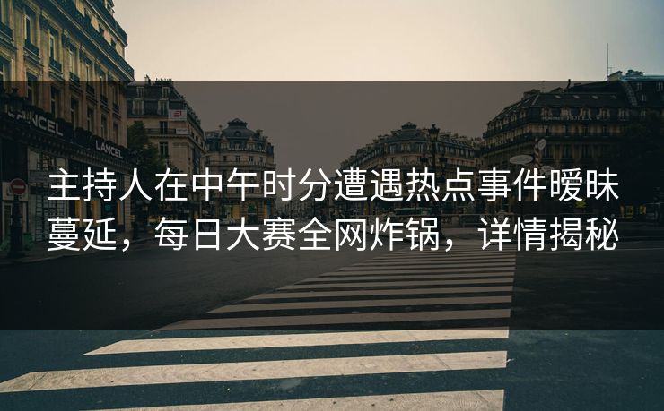 主持人在中午时分遭遇热点事件暧昧蔓延，每日大赛全网炸锅，详情揭秘