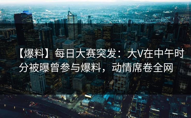 【爆料】每日大赛突发：大V在中午时分被曝曾参与爆料，动情席卷全网