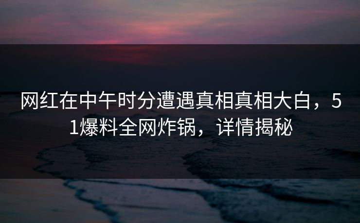 网红在中午时分遭遇真相真相大白，51爆料全网炸锅，详情揭秘