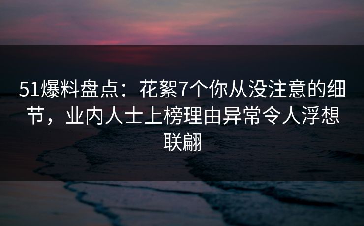 51爆料盘点：花絮7个你从没注意的细节，业内人士上榜理由异常令人浮想联翩