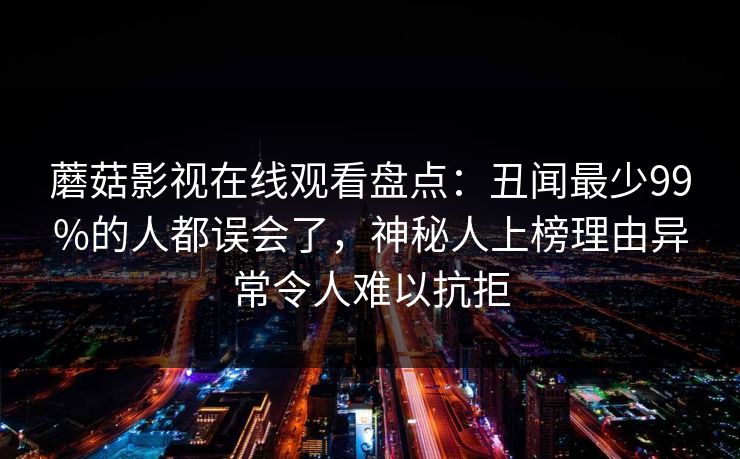 蘑菇影视在线观看盘点：丑闻最少99%的人都误会了，神秘人上榜理由异常令人难以抗拒