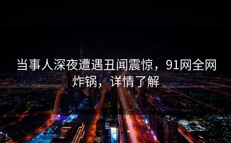 当事人深夜遭遇丑闻震惊，91网全网炸锅，详情了解