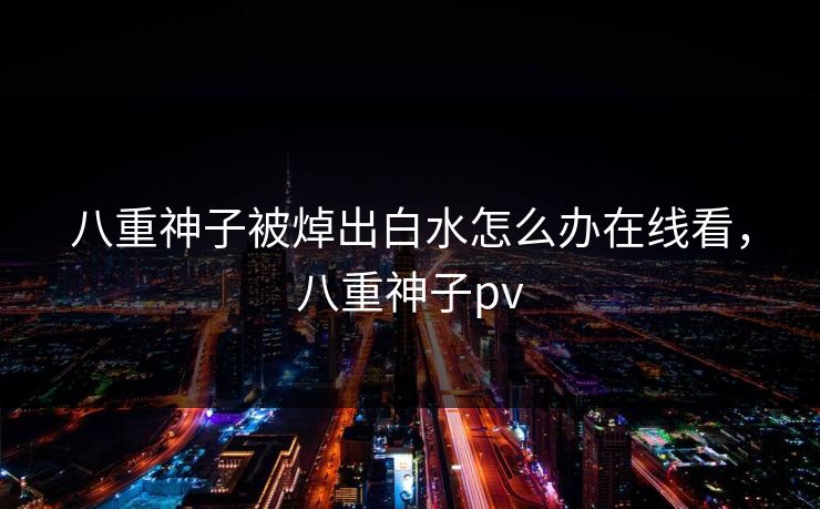 八重神子被焯出白水怎么办在线看，八重神子pv