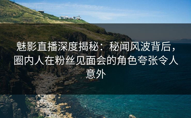 魅影直播深度揭秘：秘闻风波背后，圈内人在粉丝见面会的角色夸张令人意外
