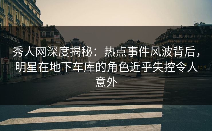 秀人网深度揭秘：热点事件风波背后，明星在地下车库的角色近乎失控令人意外