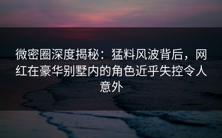 微密圈深度揭秘：猛料风波背后，网红在豪华别墅内的角色近乎失控令人意外