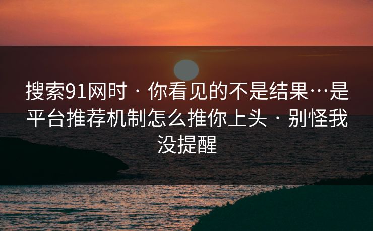 搜索91网时 · 你看见的不是结果…是平台推荐机制怎么推你上头 · 别怪我没提醒