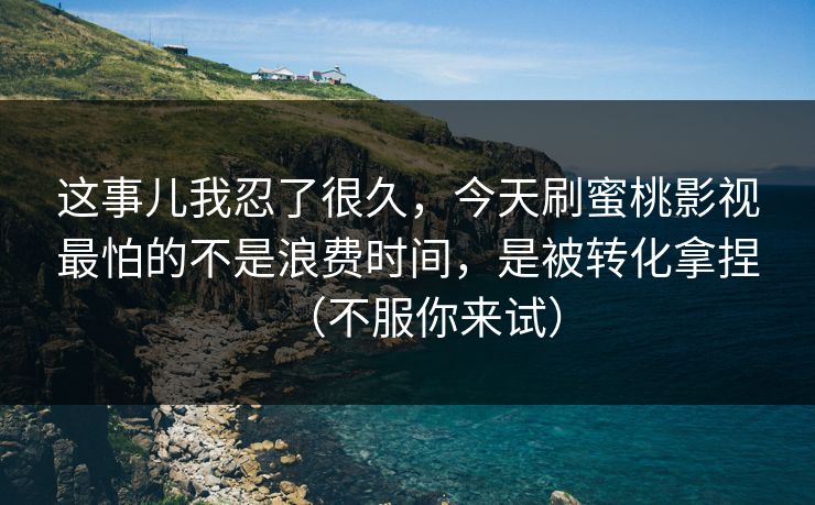 这事儿我忍了很久，今天刷蜜桃影视最怕的不是浪费时间，是被转化拿捏（不服你来试）