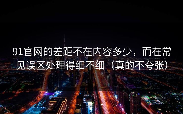 91官网的差距不在内容多少，而在常见误区处理得细不细（真的不夸张）
