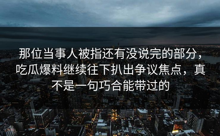 那位当事人被指还有没说完的部分，吃瓜爆料继续往下扒出争议焦点，真不是一句巧合能带过的