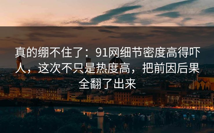 真的绷不住了：91网细节密度高得吓人，这次不只是热度高，把前因后果全翻了出来